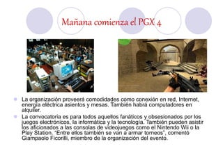 Mañana comienza el PGX 4
 La organización proveerá comodidades como conexión en red, Internet,
energía eléctrica asientos y mesas. También habrá computadores en
alquiler.
 La convocatoria es para todos aquellos fanáticos y obsesionados por los
juegos electrónicos, la informática y la tecnología. También pueden asistir
los aficionados a las consolas de videojuegos como el Nintendo Wii o la
Play Station. “Entre ellos también se van a armar torneos”, comentó
Giampaolo Ficorilli, miembro de la organización del evento.
 