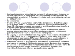  Los jugadores deberán abonar la única suma de 20 mil guaraníes en el caso de que
lleven sus propias PC, o bien pagar 10 mil y alquilar computadores proveídas por
cibers afiliados al encuentro. El costo por hora de los equipos oscilará entre los 3.000
y 4.000 guaraníes.
 La competencia
 Durante la “Mega Lanparty” están programadas competencias de distintos juegos
como “Counter Strike” o “Call of Duty”. Los premios para los ganadores serán de
hasta 1,5 millones de guaraníes. Los jugadores también pueden realizar desafíos a
sus pares y esto genera nuevas competencias.
 En sus anteriores ediciones el evento juntó a cientos de personas de todas las
edades, quienes se divirtieron jugando durante horas en partidas multijugador y
pudieron intercambiar recursos y experiencias tecnológicas.
 La Lanparty es una modalidad de fiesta muy popular donde personas interesadas en
informática llevan sus PC y se instalan por unas horas o días en las facilidades
otorgadas por la organización. El Paraguay Gamers eXpo es considerado como el
evento más grande en el campo del entretenimiento digital en nuestro país.
 Este tipo de actividad es muy popular en todo el mundo y generalmente cuenta con
una importante cantidad de participantes. Además, estas reuniones sirven para que
los usuarios se conozcan frente a frente (muchas veces solo se conocen a través de
Internet) y puedan intercambiar experiencias relacionadas al mundo de la
informática. Esto sumado al tiempo que pueden pasar jugando.
 