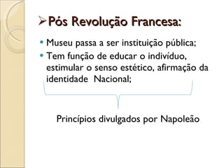 Pós Revolução Francesa: Museu passa a ser instituição pública; Tem função de educar o indivíduo, estimular o senso estético, afirmação da identidade  Nacional; Princípios divulgados por Napoleão 