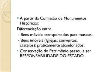 A partir da Comissão de Monumentos Históricos: Diferenciação entre  - Bens móveis: transportados para museus; - Bens imóveis (Igrejas, conventos, castelos): praticamente abandonados; Conservação do Patrimônio passou a ser RESPONSABILIDADE DO ESTADO. 