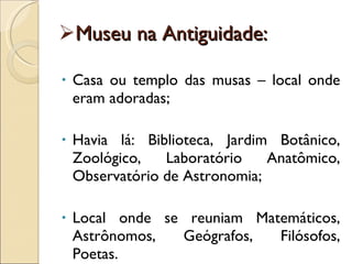 Museu na Antiguidade: Casa ou templo das musas – local onde eram adoradas; Havia lá: Biblioteca, Jardim Botânico, Zoológico, Laboratório Anatômico, Observatório de Astronomia; Local onde se reuniam Matemáticos, Astrônomos, Geógrafos, Filósofos, Poetas. 