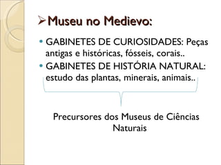 Museu no Medievo: GABINETES DE CURIOSIDADES: Peças antigas e históricas, fósseis, corais.. GABINETES DE HISTÓRIA NATURAL: estudo das plantas, minerais, animais.. Precursores dos Museus de Ciências Naturais 
