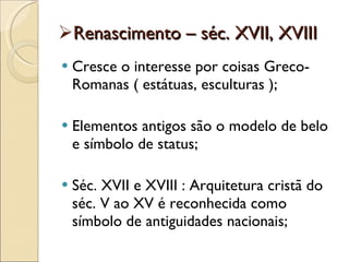 Renascimento – séc. XVII, XVIII Cresce o interesse por coisas Greco-Romanas ( estátuas, esculturas ); Elementos antigos são o modelo de belo e símbolo de status; Séc. XVII e XVIII : Arquitetura cristã do séc. V ao XV é reconhecida como símbolo de antiguidades nacionais; 