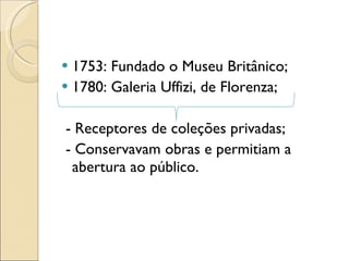1753: Fundado o Museu Britânico; 1780: Galeria Uffizi, de Florenza; - Receptores de coleções privadas; - Conservavam obras e permitiam a abertura ao público. 