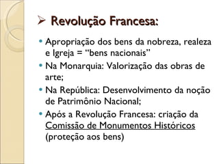 Revolução Francesa: Apropriação dos bens da nobreza, realeza e Igreja = “bens nacionais” Na Monarquia: Valorização das obras de arte; Na República: Desenvolvimento da noção de Patrimônio Nacional; Após a Revolução Francesa: criação da  Comissão de Monumentos Históricos  (proteção aos bens) 