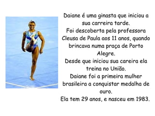 Daiane é uma ginasta que iniciou a
         sua carreira tarde.
  Foi descoberta pela professora
Cleusa de Paula aos 11 anos, quando
   brincava numa praça de Porto
               Alegre.
  Desde que iniciou sua careira ela
           treina no União.
    Daiane foi a primeira mulher
 brasileira a conquistar medalha de
                ouro.
Ela tem 29 anos, e nasceu em 1983.
 