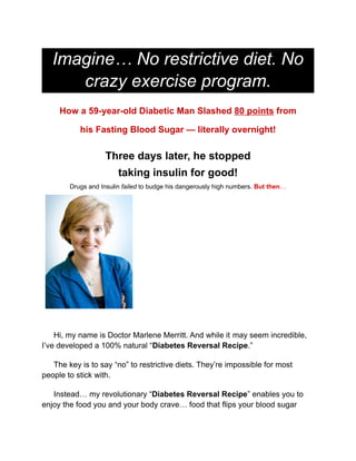 Imagine… No restrictive diet. No
crazy exercise program.
How a 59-year-old Diabetic Man Slashed 80 points from
his Fasting Blood Sugar — literally overnight!
Three days later, he stopped
taking insulin for good!
Drugs and Insulin failed to budge his dangerously high numbers. But then…
Hi, my name is Doctor Marlene Merritt. And while it may seem incredible,
I’ve developed a 100% natural “Diabetes Reversal Recipe.”
The key is to say “no” to restrictive diets. They’re impossible for most
people to stick with.
Instead… my revolutionary “Diabetes Reversal Recipe” enables you to
enjoy the food you and your body crave… food that flips your blood sugar
 