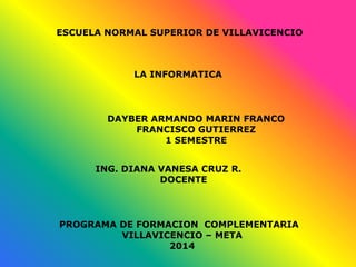 ESCUELA NORMAL SUPERIOR DE VILLAVICENCIO
LA INFORMATICA
DAYBER ARMANDO MARIN FRANCO
FRANCISCO GUTIERREZ
1 SEMESTRE
ING. DIANA VANESA CRUZ R.
DOCENTE
PROGRAMA DE FORMACION COMPLEMENTARIA
VILLAVICENCIO – META
2014
 