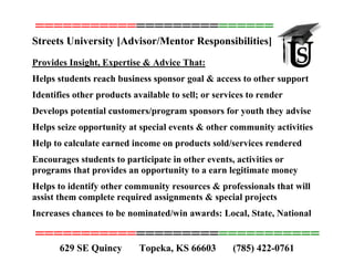 ===============================
Streets University [Advisor/Mentor Responsibilities]
Provides Insight, Expertise & Advice That:
Helps students reach business sponsor goal & access to other support
Identifies other products available to sell; or services to render
Develops potential customers/program sponsors for youth they advise
Helps seize opportunity at special events & other community activities
Help to calculate earned income on products sold/services rendered
Encourages students to participate in other events, activities or
programs that provides an opportunity to a earn legitimate money
Helps to identify other community resources & professionals that will
assist them complete required assignments & special projects
Increases chances to be nominated/win awards: Local, State, National
===============================
629 SE Quincy Topeka, KS 66603 (785) 422-0761
 