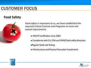 CUSTOMER FOCUS
 Food Safety
               Food safety is important to us, we have established the
               required Critical Controls and Programs to meet and
               exceed requirements

                      HACCP Certification since 2003
                      Compliance with EU, FDA and FSANZ food safety directives
                     Regular Swab Lab Testing
                      Infrastructure and Process Precaution Investments
 