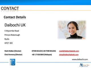 CONTACT
 Contact Details

 Daibochi UK
 5 Wycombe Road
 Princes Risborough
 Bucks
 HP27 0EE


 Mark Walker (Director)     07590 831222 (+44 7590 831222)   mark@daibochiplastic.com
 Chris Pomeroy (Director)   +60 17 636 8642 (Malaysia)       chris@daibochiplastic.com

                                                                             www.daibochi.com
 