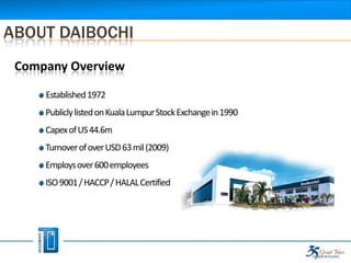 ABOUT DAIBOCHI
 Company Overview

     Established 1972
     Publicly listed on Kuala Lumpur Stock Exchange in 1990
     Capex of US 44.6m
     Turnover of over USD 63 mil (2009)
     Employs over 600 employees
     ISO 9001 / HACCP / HALAL Certified
 
