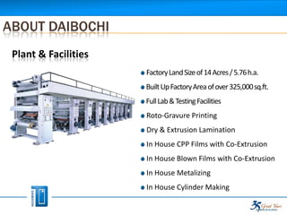 ABOUT DAIBOCHI
 Plant & Facilities
                      Factory Land Size of 14 Acres / 5.76 h.a.
                      Built Up Factory Area of over 325,000 sq.ft.
                      Full Lab & Testing Facilities
                      Roto-Gravure Printing
                      Dry & Extrusion Lamination
                      In House CPP Films with Co-Extrusion
                      In House Blown Films with Co-Extrusion
                      In House Metalizing
                      In House Cylinder Making
 