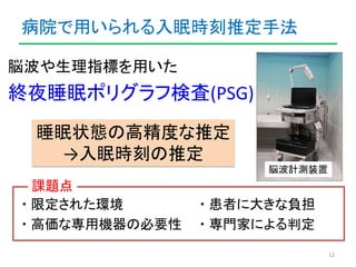 病院で用いられる入眠時刻推定手法 
脳波や生理指標を用いた 
終夜睡眠ポリグラフ検査(PSG) 
12 
脳波計測装置 
睡眠状態の高精度な推定 
→入眠時刻の推定 
課題点 
・限定された環境・患者に大きな負担 
・高価な専用機器の必要性・専...