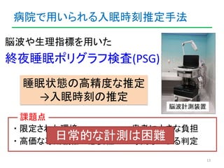 病院で用いられる入眠時刻推定手法 
13 
脳波計測装置 
脳波や生理指標を用いた 
終夜睡眠ポリグラフ検査(PSG) 
睡眠状態の高精度な推定 
→入眠時刻の推定 
課題点 
・限定された環境・患者に大きな負担 
日常的な計測は困難 
・高価...