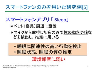 スマートフォンのみを用いた研究例[5] 
スマートフォンアプリ「iSleep」 
ベット（寝具）周辺に設置 
マイクから取得した音のみで体の動きや咳な 
どを検出し，推定に用いる 
16 
• 睡眠に関連性の高い行動を検出 
• 睡眠状態，...