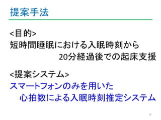 提案手法 
<目的> 
短時間睡眠における入眠時刻から 
20分経過後での起床支援 
<提案システム> 
スマートフォンのみを用いた 
心拍数による入眠時刻推定システム 
19 
 