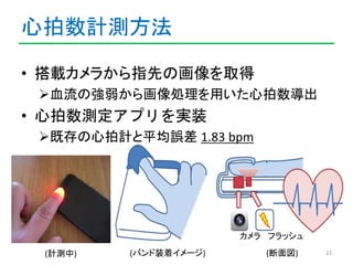 心拍数計測方法 
22 
• 搭載カメラから指先の画像を取得 
血流の強弱から画像処理を用いた心拍数導出 
• 心拍数測定アプリを実装 
既存の心拍計と平均誤差1.83 bpm 
カメラフラッシュ 
(バンド装着イメージ) (断面図) 
(...