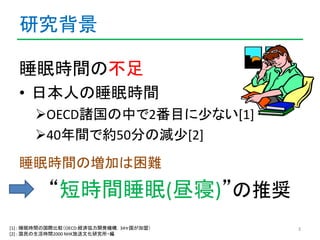 研究背景 
睡眠時間の不足 
• 日本人の睡眠時間 
OECD諸国の中で2番目に少ない[1] 
40年間で約50分の減少[2] 
睡眠時間の増加は困難 
“短時間睡眠(昼寝)”の推奨 
[1] : 睡眠時間の国際比較（OECD:経済協力開発...
