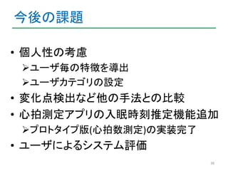 今後の課題 
• 個人性の考慮 
ユーザ毎の特徴を導出 
ユーザカテゴリの設定 
• 変化点検出など他の手法との比較 
• 心拍測定アプリの入眠時刻推定機能追加 
プロトタイプ版(心拍数測定)の実装完了 
• ユーザによるシステム評価 
...
