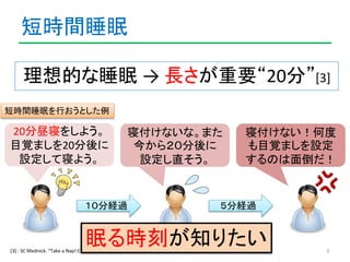 短時間睡眠 
理想的な睡眠→ 長さが重要“20分”[3] 
5 
20分昼寝をしよう。 
目覚ましを20分後に 
設定して寝よう。 
寝付けないな。また 
今から２０分後に 
設定し直そう。 
１０分経過 
寝付けない！何度 
も目覚ましを設定...