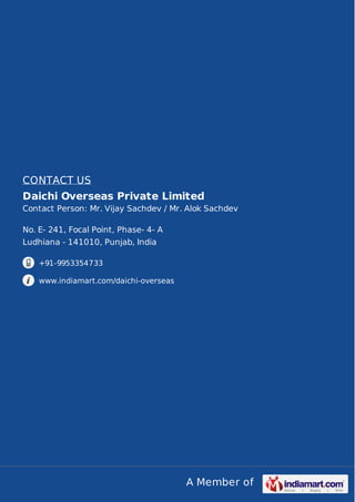 A Member of
CONTACT US
Daichi Overseas Private Limited
Contact Person: Mr. Vijay Sachdev / Mr. Alok Sachdev
No. E- 241, Focal Point, Phase- 4- A
Ludhiana - 141010, Punjab, India
+91-9953354733
www.indiamart.com/daichi-overseas
 