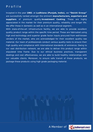 A Member of
P r o f i l e
Incepted in the year 1982, at Ludhiana (Punjab, India), we “Daichi Group”
are successfully ranked amongst the eminent manufacturers, exporters and
suppliers of premium quality Investment Casting. These are highly
appreciated in the market for their premium quality, reliability and longer life.
We offer these in domestic as well as in an international segment.
With state-of-the-art infrastructure facility, we are able to provide excellent
quality product range within the speciﬁc time period. These are fabricated using
high end technology and superior grade factor inputs procured from well-known
vendors of the market, who are acknowledged for their excellent quality raw
material. Our team of professionals conduct various quality tests to ensure their
high quality and compliance with international standards of eminence. Owing to
our vast distribution network, we are able to deliver this product range within
stipulated time frame. Due to our ethical business practices, transparent
dealings and cost eﬀectiveness, we are able to build healthy relationships with
our valuable clients. Moreover, to ensure safe transit of these products, we
package these products using high grade packaging material.
 