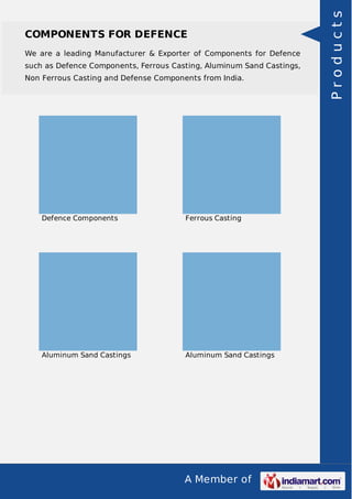 A Member of
COMPONENTS FOR DEFENCE
We are a leading Manufacturer & Exporter of Components for Defence
such as Defence Components, Ferrous Casting, Aluminum Sand Castings,
Non Ferrous Casting and Defense Components from India.
Defence Components Ferrous Casting
Aluminum Sand Castings Aluminum Sand Castings
Products
 
