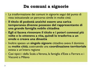 Da comuni a signorie
   La trasformazione dei comuni in signorie seguì dal punto di
    vista istituzionale un percorso simile in molte città
   Il titolo di podestà anziché essere una carica
    temporanea divenne possesso del rappresentante di
    una grande famiglia nobile cittadina
   Egli si faceva rinnovare il titolo e i poteri connessi più
    volte e lo otteneva a vita, quindi lo trasferiva a un
    erede e creava una dinastia
   Inoltre spesso un singolo signore cittadino aveva il dominio
    su molte città, costruendo una coordinazione territoriale
    estesa a un’intera regione
   Casi tipici: i della Scala a Verona, la famiglia d’Este a Ferrara e i
    Visconti a Milano
 