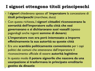 I signori ottengono titoli principeschi
   I signori chiedevano spesso all’ imperatore la concessione di
    titoli principeschi (marchese, duca)
   Con questa richiesta, i signori cittadini riconoscevano la
    sovranità dell’imperatore sulla città che essi
    governavano e si dichiaravano suoi vassalli (spesso
    pagandogli anche ingenti somme di denaro)
   L’imperatore non era però interessato a imporre
    effettivamente la sua autorità su queste città
   Era uno scambio politicamente conveniente per i capi
    politici dei comuni che ottenevano dall’imperatore il
    riconoscimento ufficiale di essere autorità legittime
   In questo modo il potere signorile che nasceva da una
    usurpazione si trasformava in principato ereditario
    gestito da dinastie
 