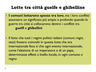 Lotte tra città guelfe e ghibelline
   I comuni lottarono spesso tra loro, ma i loro conflitti
    assunsero un significato più ampio e profondo quando le
    guerre tra città si collocarono dentro i conflitti tra
        guelfi e ghibellini

   Il fatto che tutti i regimi politici italiani (comuni, regni,
    stati) fossero coinvolti in questa lotta che era
    internazionale fece sì che ogni evento internazionale,
    come l’elezione di un imperatore o di un papa,
    determinasse effetti a livello locale, in ogni comune o
    regno
 