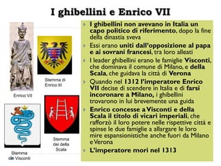 I ghibellini e Enrico VII
                                  I ghibellini non avevano in Italia un
                                   capo politico di riferimento, dopo la fine
                                   della dinastia sveva
                                  Essi erano uniti dall’opposizione al papa
                                   e ai sovrani francesi, tra loro alleati
                                  I leader ghibellini erano le famiglie Visconti,
                                   che dominava il comune di Milano, e della
                                   Scala, che guidava la città di Verona
               Stemma di
               Enrico III
                                  Quando nel 1312 l’imperatore Enrico
                                   VII decise di scendere in Italia e di farsi
  Enrico VII                       incoronare a Milano, i ghibellini
                                   trovarono in lui brevemente una guida
                                  Enrico concesse a Visconti e della
                                   Scala il titolo di vicari imperiali, che
                                   rafforzò il loro potere nelle rispettive città e
                                   spinse le due famiglie a allargare le loro
                   Stemma
                                   mire espansionistiche anche fuori da Milano
                   dei della       e Verona
 Stemma
                    Scala         L’imperatore morì nel 1313
dei Visconti
 
