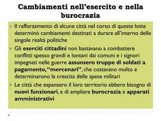 Cambiamenti nell’esercito e nella
              burocrazia
   Il rafforzamento di alcune città nel corso di queste lotte
    determinò cambiamenti destinati a durare all’interno delle
    singole realtà politiche
   Gli eserciti cittadini non bastavano a combattere
    conflitti spesso grandi e lontani dai comuni e i signori
    impegnati nelle guerre assunsero truppe di soldati a
    pagamento, “mercenari”, che costavano molto e
    determinarono la crescita delle spese militari
   Le città che espansero il loro territorio ebbero bisogno di
    nuovi funzionari, e di ampliare burocrazia e apparati
    amministrativi
 