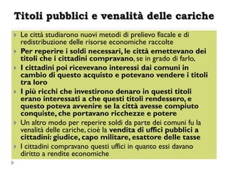 Titoli pubblici e venalità delle cariche
   Le città studiarono nuovi metodi di prelievo fiscale e di
    redistribuzione delle risorse economiche raccolte
   Per reperire i soldi necessari, le città emettevano dei
    titoli che i cittadini compravano, se in grado di farlo,
   I cittadini poi ricevevano interessi dai comuni in
    cambio di questo acquisto e potevano vendere i titoli
    tra loro
   I più ricchi che investirono denaro in questi titoli
    erano interessati a che questi titoli rendessero, e
    questo poteva avvenire se la città avesse compiuto
    conquiste, che portavano ricchezze e potere
   Un altro modo per reperire soldi da parte dei comuni fu la
    venalità delle cariche, cioè la vendita di uffici pubblici a
    cittadini: giudice, capo militare, esattore delle tasse
   I cittadini compravano questi uffici in quanto essi davano
    diritto a rendite economiche
 