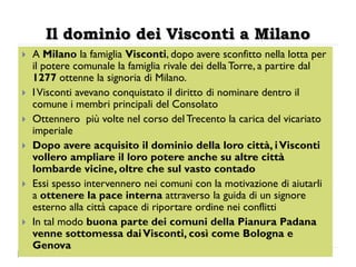 Il dominio dei Visconti a Milano
   A Milano la famiglia Visconti, dopo avere sconfitto nella lotta per
    il potere comunale la famiglia rivale dei della Torre, a partire dal
    1277 ottenne la signoria di Milano.
   I Visconti avevano conquistato il diritto di nominare dentro il
    comune i membri principali del Consolato
   Ottennero più volte nel corso del Trecento la carica del vicariato
    imperiale
   Dopo avere acquisito il dominio della loro città, i Visconti
    vollero ampliare il loro potere anche su altre città
    lombarde vicine, oltre che sul vasto contado
   Essi spesso intervennero nei comuni con la motivazione di aiutarli
    a ottenere la pace interna attraverso la guida di un signore
    esterno alla città capace di riportare ordine nei conflitti
   In tal modo buona parte dei comuni della Pianura Padana
    venne sottomessa dai Visconti, così come Bologna e
    Genova
 