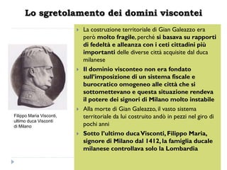Lo sgretolamento dei domini viscontei
                             La costruzione territoriale di Gian Galeazzo era
                              però molto fragile, perché si basava su rapporti
                              di fedeltà e alleanza con i ceti cittadini più
                              importanti delle diverse città acquisite dal duca
                              milanese
                             Il dominio visconteo non era fondato
                              sull’imposizione di un sistema fiscale e
                              burocratico omogeneo alle città che si
                              sottomettevano e questa situazione rendeva
                              il potere dei signori di Milano molto instabile
                             Alla morte di Gian Galeazzo, il vasto sistema
Filippo Maria Visconti,       territoriale da lui costruito andò in pezzi nel giro di
ultimo duca Visconti
di Milano                     pochi anni
                             Sotto l’ultimo duca Visconti, Filippo Maria,
                              signore di Milano dal 1412, la famiglia ducale
                              milanese controllava solo la Lombardia
 