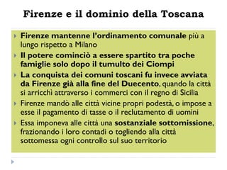 Firenze e il dominio della Toscana

   Firenze mantenne l’ordinamento comunale più a
    lungo rispetto a Milano
   Il potere cominciò a essere spartito tra poche
    famiglie solo dopo il tumulto dei Ciompi
   La conquista dei comuni toscani fu invece avviata
    da Firenze già alla fine del Duecento, quando la città
    si arricchì attraverso i commerci con il regno di Sicilia
   Firenze mandò alle città vicine propri podestà, o impose a
    esse il pagamento di tasse o il reclutamento di uomini
   Essa imponeva alle città una sostanziale sottomissione,
    frazionando i loro contadi o togliendo alla città
    sottomessa ogni controllo sul suo territorio
 