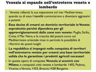 Venezia si espande nell’entroterra veneto e
                lombardo
    Venezia rallentò la sua espansione sul mar Mediterraneo,
    quando su di esso i turchi cominciarono a diventare aggressivi
    e potenti
   Essa decise di crearsi un dominio territoriale in Veneto
    soprattutto perché dipendeva per gli
    approvvigionamenti dalle zone non venete: Puglia, Sicilia,
    Creta, il Mar Nero, e la crescita del potere turco sul
    Mediterraneo orientale mise in pericolo la possibilità di
    rifornirsi da questi luoghi
   La repubblica si impegnò nella conquista di territori
    nell’entroterra veneto per crearsi una base territoriale
    solida che le garantisse i prodotti agricoli necessari
   In questa opera di conquista Venezia si scontrò con
    Milano, e conquistò città venete e lombarde: 1405, Padova,
    Vicenza e Verona; 1425, Brescia;1428 Bergamo
 
