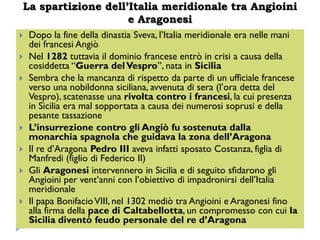 La spartizione dell’Italia meridionale tra Angioini
                    e Aragonesi
   Dopo la fine della dinastia Sveva, l’Italia meridionale era nelle mani
    dei francesi Angiò
   Nel 1282 tuttavia il dominio francese entrò in crisi a causa della
    cosiddetta “Guerra del Vespro”, nata in Sicilia
   Sembra che la mancanza di rispetto da parte di un ufficiale francese
    verso una nobildonna siciliana, avvenuta di sera (l’ora detta del
    Vespro), scatenasse una rivolta contro i francesi, la cui presenza
    in Sicilia era mal sopportata a causa dei numerosi soprusi e della
    pesante tassazione
   L’insurrezione contro gli Angiò fu sostenuta dalla
    monarchia spagnola che guidava la zona dell’Aragona
   Il re d’Aragona Pedro III aveva infatti sposato Costanza, figlia di
    Manfredi (figlio di Federico II)
   Gli Aragonesi intervennero in Sicilia e di seguito sfidarono gli
    Angioini per vent’anni con l’obiettivo di impadronirsi dell’Italia
    meridionale
   Il papa Bonifacio VIII, nel 1302 mediò tra Angioini e Aragonesi fino
    alla firma della pace di Caltabellotta, un compromesso con cui la
    Sicilia diventò feudo personale del re d’Aragona
 