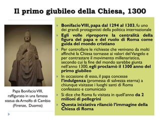 Il primo giubileo della Chiesa, 1300
                                 Bonifacio VIII, papa dal 1294 al 1303, fu uno
                                  dei grandi protagonisti della politica internazionale
                                 Egli volle riproporre la centralità della
                                  figura del papa e del ruolo di Roma come
                                  guida del mondo cristiano
                                 Per controllare le richieste che venivano da molti
                                  affinché la Chiesa tornasse ai valori del Vangelo e
                                  per contrastare il movimento millenaristico,
                                  secondo cui la fine del mondo sarebbe giunta
                                  nell’anno 1300, egli proclamò il 1300 anno del
                                  primo giubileo
                                 In occasione di esso, il papa concesse
                                  l’indulgenza (promessa di salvezza eterna) a
                                  chiunque visitasse i luoghi santi di Roma
      Papa Bonifacio VIII,        confessato e comunicato
  raffigurato in una famosa      Si dice che Roma fu visitata in quell’anno da 2
statua da Arnolfo di Cambio       milioni di pellegrini
      (Firenze, Duomo)           Questa iniziativa rilanciò l’immagine della
                                  Chiesa di Roma
 