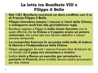 La lotta tra Bonifacio VIII e
                    Filippo il Bello
   Nel 1301 Bonifacio cominciò un duro conflitto con il re
    di Francia Filippo il Bello
   Filippo intendeva tassare i vescovi e i beni della Chiesa,
    e sottoporre anch’essi alla giurisdizione regia
   Bonifacio oppose a Filippo la bolla Unam Sanctam, con la
    quale affermò che la Chiesa e il papato erano un potere
    universale, che come tale non doveva obbedire a nessun
    sovrano temporale
   La monarchia francese fu accusata nella bolla di ledere
    la libertà e l’indipendenza della Chiesa
   Filippo, appoggiato da tutti i vescovi francesi, fece dichiarare da
    un sinodo che il papa era simoniaco e eretico
   Inoltre inviò a Roma un esercito per arrestarlo e
    portarlo in Francia, dove avrebbe dovuto essere processato
    per lesa maestà
 