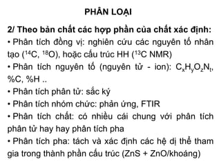 2/ Theo bản chất các hợp phần của chất xác định:
• Phân tích đồng vị: nghiên cứu các nguyên tố nhân
tạo (14C, 18O), hoặc cấu trúc HH (13C NMR)
• Phân tích nguyên tố (nguyên tử - ion): CxHyOzNt,
%C, %H ..
• Phân tích phân tử: sắc ký
• Phân tích nhóm chức: phản ứng, FTIR
• Phân tích chất: có nhiều cái chung với phân tích
phân tử hay hay phân tích pha
• Phân tích pha: tách và xác định các hệ dị thể tham
gia trong thành phần cấu trúc (ZnS + ZnO/khoáng)
PHÂN LOẠI
 