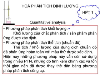 HOÁ PHÂN TÍCH ĐỊNH LƯỢNG
• Phương pháp phân tích khối lượng.
Khối lượng của chất phân tích / sản phảm phản
ứng được xác định.
• Phương pháp phân tích thể tích (chuẩn độ)
Thể tích / khối lượng của dung dịch chuẩn độ
đã phản ứng hoàn toàn với mẫu thử được xác định.
Hiện nay những phương pháp này vẫn còn sử dụng
trong nhiều PTN, nhưng do tính kém chính xác và tốn
thời gian nên đã được thay thế dần bằng phương
pháp phân tích công cụ.
HPT 1
Quantitative analysis
 