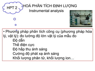 HOÁ PHÂN TÍCH ĐỊNH LƯỢNG
• Phương pháp phân tích công cụ (phương pháp hóa
lý, vật lý): đo lường độ lớn vật lý của mẫu đo
Độ dẫn
Thế điện cực
Độ hấp thu ánh sáng
Cường độ phát xạ ánh sáng
Khối lượng phân tử, khối lượng ion…
HPT 2
Instrumental analysis
 