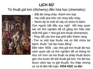LỊCH SỬ
Từ thuật giả kim (Alchemy) đến hóa học (chemistry)
- Đất đá nóng chảy thành kim loại.
- Hai chất pha trộn với nhau bốc cháy.
- Nước ép từ một số cây cỏ chữa trị bệnh.
Con người bắt đầu suy nghĩ kết hợp quan
sát với thử nghiệm để cố gắng tìm hiểu bản
chất thế giới = nhà giả kim thuật (Alchemist).
- Thay đổi các kim loại phổ biến thành vàng
- Tìm ra một loại thuốc mà có thể chữa bá
bệnh, thuốc “cải lão hoàn đồng”.
Đến năm 1600 , các nhà giả kim thuật đã học
cách quan sát và thử nghiệm để có thông tin
hữu ích hơn cả ma thuật và phép thuật được
gán cho trước đó bởi thuật giả kim. Họ đã học
được cách tạo ra giả thuyết, thu thập chứng
cứ và đi đén kết luận. HÓA HỌC ra đời
 