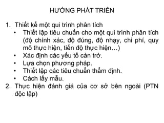 HƯỚNG PHÁT TRIỂN
1. Thiết kế một qui trình phân tích
• Thiết lập tiêu chuẩn cho một qui trình phân tích
(độ chính xác, độ đúng, độ nhạy, chi phí, quy
mô thực hiện, tiến độ thực hiện…)
• Xác định các yếu tố cản trở.
• Lựa chọn phương pháp.
• Thiết lập các tiêu chuẩn thẩm định.
• Cách lấy mẫu.
2. Thực hiện đánh giá của cơ sở bên ngoài (PTN
độc lập)
 