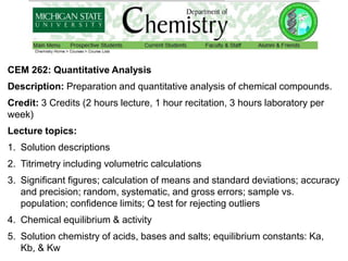 CEM 262: Quantitative Analysis
Description: Preparation and quantitative analysis of chemical compounds.
Credit: 3 Credits (2 hours lecture, 1 hour recitation, 3 hours laboratory per
week)
Lecture topics:
1. Solution descriptions
2. Titrimetry including volumetric calculations
3. Significant figures; calculation of means and standard deviations; accuracy
and precision; random, systematic, and gross errors; sample vs.
population; confidence limits; Q test for rejecting outliers
4. Chemical equilibrium & activity
5. Solution chemistry of acids, bases and salts; equilibrium constants: Ka,
Kb, & Kw
 