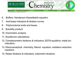 6. Buffers, Henderson-Hasselbalch equation
7. Acid-base indicators & titration curves
8. Polyfunctional acids and bases
9. Solubility product
10. Gravimetric analysis
11. Equilibrium calculations
12. Complexometric titrations & indicators; EDTA equilibria; metal ion
indicators
13. Electroanalytical chemistry, Nernst equation; oxidation-reduction
reactions
14. Redox titrations & indicators, iodometric titrations
 