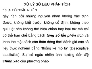 XỬ LÝ SỐ LiỆU PHÂN TÍCH
1/ SAI SỐ NGẪU NHIÊN
gây nên bởi những nguyên nhân không xác định
được, không biết trước, không cố định, không theo
qui luật nên không thể hiệu chỉnh hay loại trừ mà chỉ
có thể hạn chế bằng cách tăng số lần phân tích và
thao tác một cách cẩn thận đồng thời đánh giá các số
liệu thực nghiệm bằng “thống kê mô tả” (Descriptive
stastistics). Sai số ngẫu nhiên ảnh hưởng đến độ
chính xác của phương pháp
 