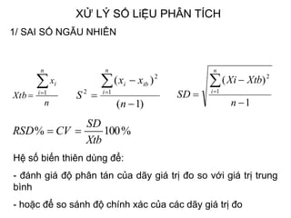 XỬ LÝ SỐ LiỆU PHÂN TÍCH
n
x
Xtb
n
i
i
 1
1
)(
1
2




n
XtbXi
SD
n
i
%100%
Xtb
SD
CVRSD 
)1(
)(
1
2
2




n
xx
S
n
i
tbi
1/ SAI SỐ NGẪU NHIÊN
Độ chính xác
Hệ số biến thiên dùng để:
- đánh giá độ phân tán của dãy giá trị đo so với giá trị trung
bình
- hoặc để so sánh độ chính xác của các dãy giá trị đo
 